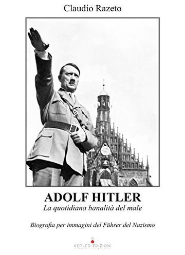 Adolf Hitler. La quotidiana banalità del male: Biografia per immagini del Führer del Nazismo